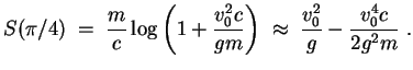 $ \mbox{$\displaystyle
S(\pi/4) \; =\; \frac{m}{c}\log\left(1 + \frac{v_0^2 c}{gm}\right)
\;\approx\; \frac{v_0^2}{g} - \frac{v_0^4 c}{2g^2m} \; .
$}$