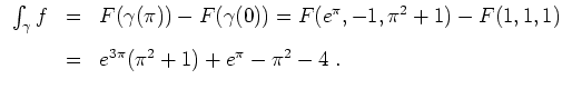 $ \mbox{$\displaystyle
\begin{array}{rcl}
\int_\gamma f
&=& F(\gamma(\pi))-F(\g...
...)-F(1,1,1)\vspace{3mm}\\
&=& e^{3\pi}(\pi^2+1)+e^\pi-\pi^2-4\;.
\end{array}$}$