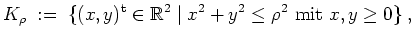 $ \mbox{$\displaystyle
K_\rho \; := \; \{ (x,y)^\text{t} \in \mathbb{R}^2 \; \vert\; x^2 + y^2 \leq \rho^2 \text{ mit } x,y \geq 0 \} \;,
$}$